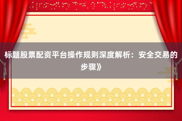标题股票配资平台操作规则深度解析：安全交易的步骤》