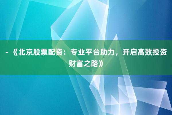 - 《北京股票配资：专业平台助力，开启高效投资财富之路》