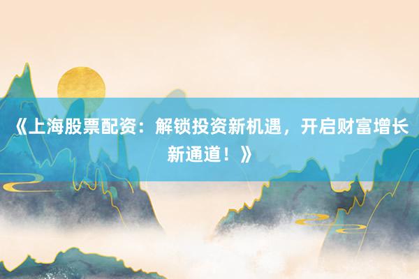 《上海股票配资：解锁投资新机遇，开启财富增长新通道！》