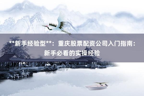 **新手经验型**：重庆股票配资公司入门指南：新手必看的实操经验