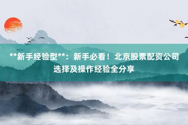 **新手经验型**：新手必看！北京股票配资公司选择及操作经验全分享