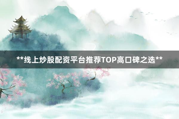 **线上炒股配资平台推荐TOP高口碑之选**