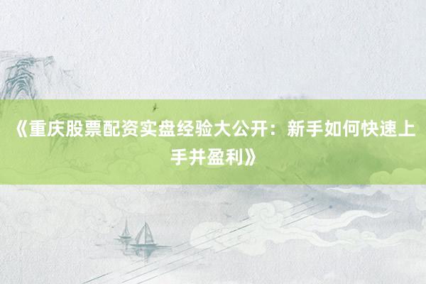 《重庆股票配资实盘经验大公开：新手如何快速上手并盈利》