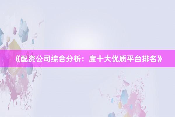 《配资公司综合分析：度十大优质平台排名》