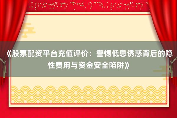 《股票配资平台充值评价：警惕低息诱惑背后的隐性费用与资金安全陷阱》