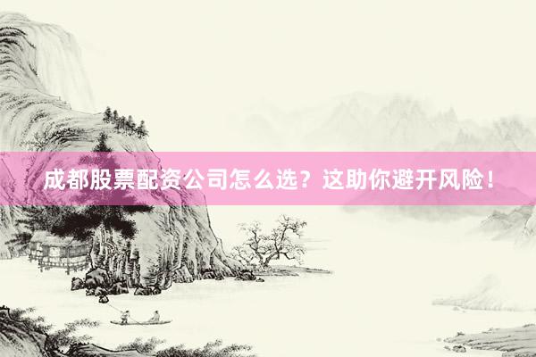 成都股票配资公司怎么选？这助你避开风险！