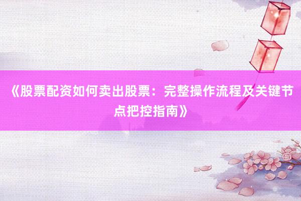 《股票配资如何卖出股票：完整操作流程及关键节点把控指南》