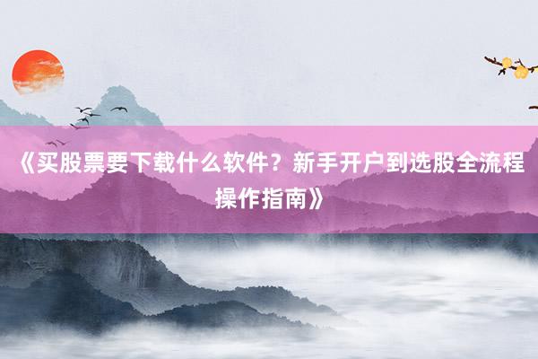 《买股票要下载什么软件？新手开户到选股全流程操作指南》