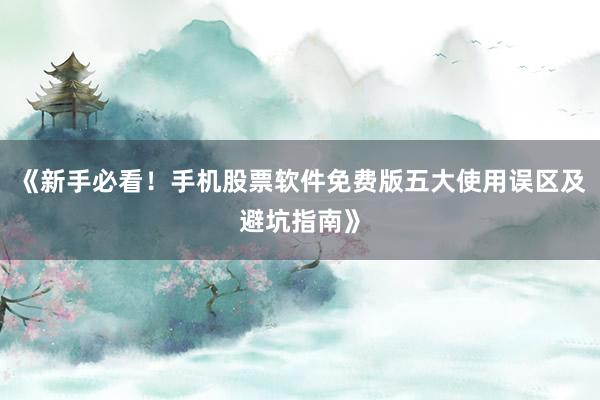 《新手必看！手机股票软件免费版五大使用误区及避坑指南》