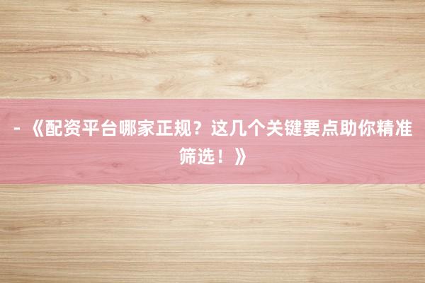 - 《配资平台哪家正规？这几个关键要点助你精准筛选！》