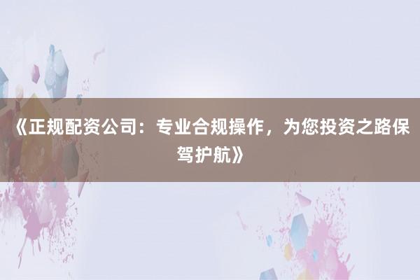 《正规配资公司：专业合规操作，为您投资之路保驾护航》