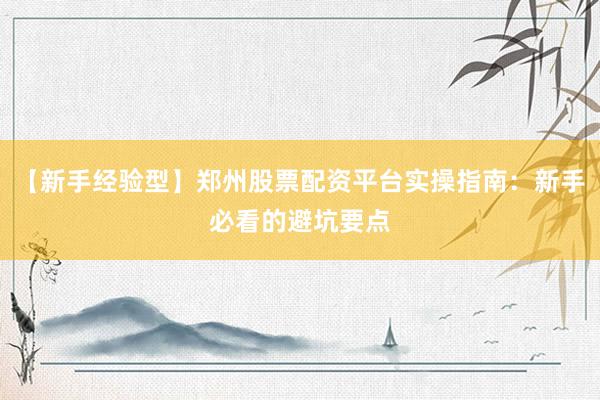 【新手经验型】郑州股票配资平台实操指南：新手必看的避坑要点