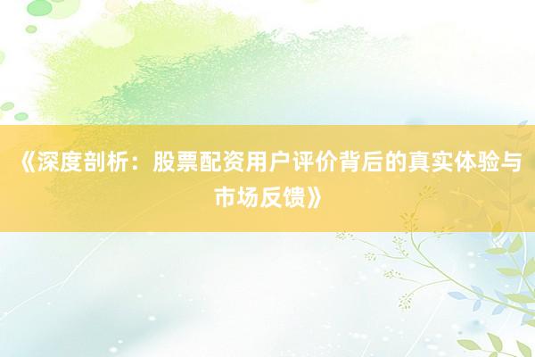 《深度剖析：股票配资用户评价背后的真实体验与市场反馈》