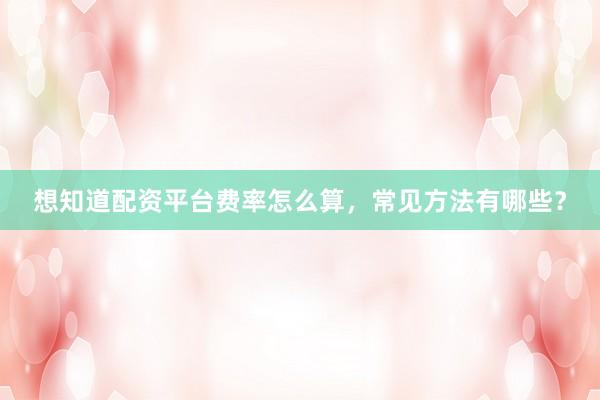 想知道配资平台费率怎么算，常见方法有哪些？