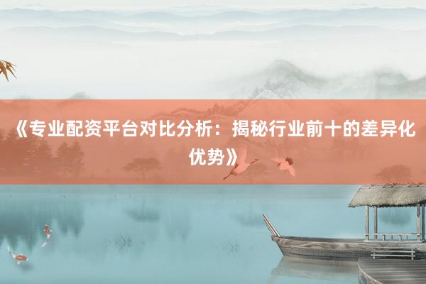《专业配资平台对比分析:揭秘行业前十的差异化优势》