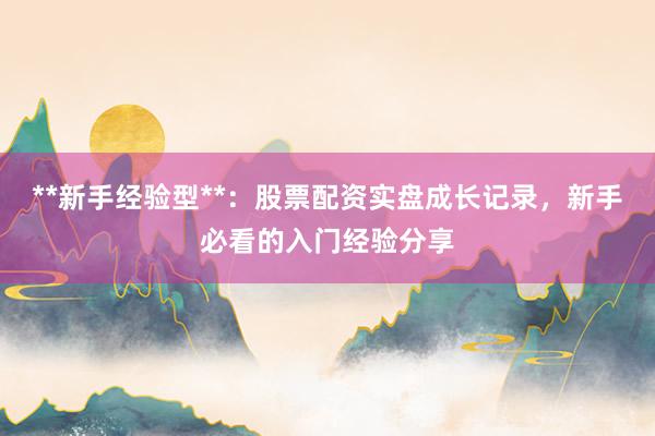 **新手经验型**：股票配资实盘成长记录，新手必看的入门经验分享