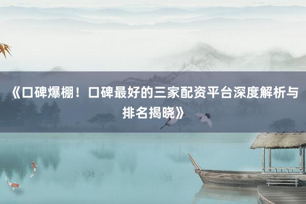 《口碑爆棚！口碑最好的三家配资平台深度解析与排名揭晓》