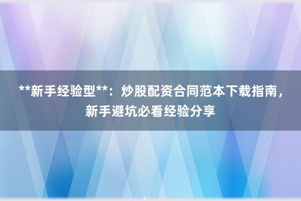 **新手经验型**：炒股配资合同范本下载指南，新手避坑必看经验分享