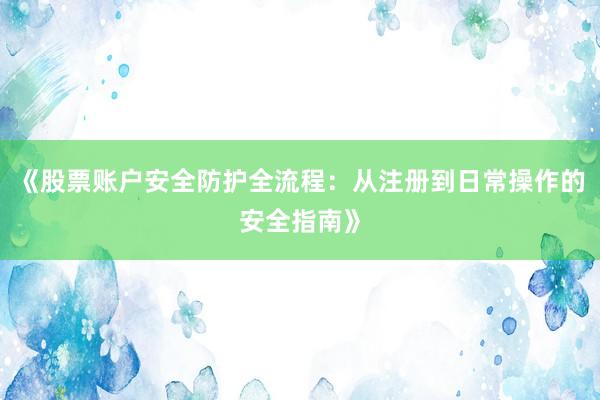 《股票账户安全防护全流程:从注册到日常操作的安全指南》