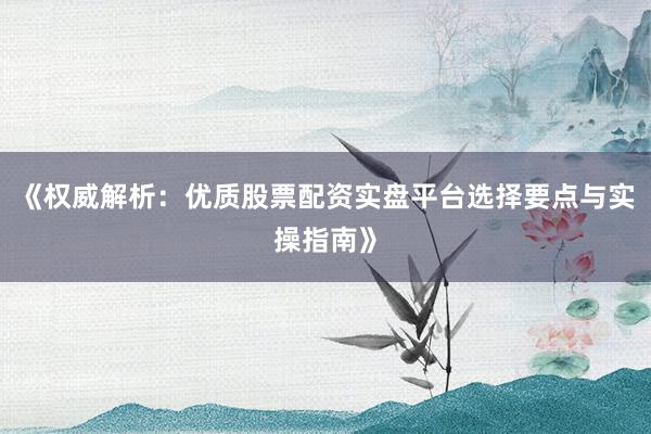 《权威解析：优质股票配资实盘平台选择要点与实操指南》