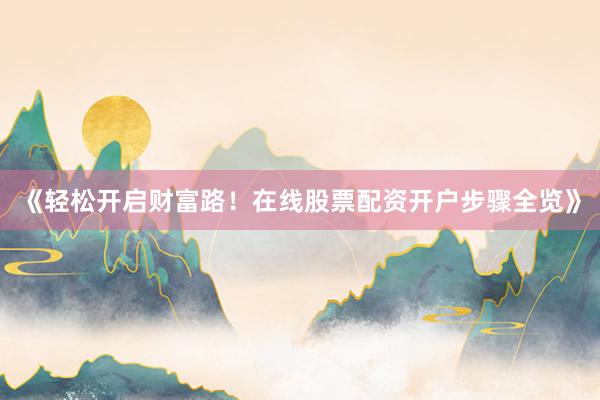《轻松开启财富路！在线股票配资开户步骤全览》