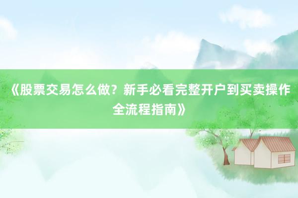 《股票交易怎么做？新手必看完整开户到买卖操作全流程指南》