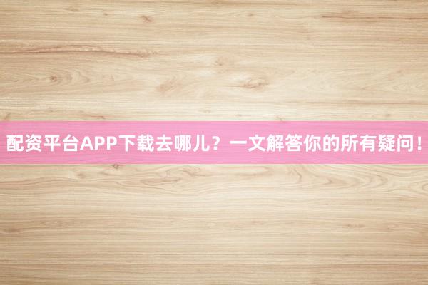 配资平台APP下载去哪儿？一文解答你的所有疑问！