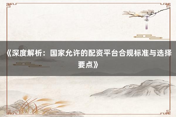 《深度解析：国家允许的配资平台合规标准与选择要点》