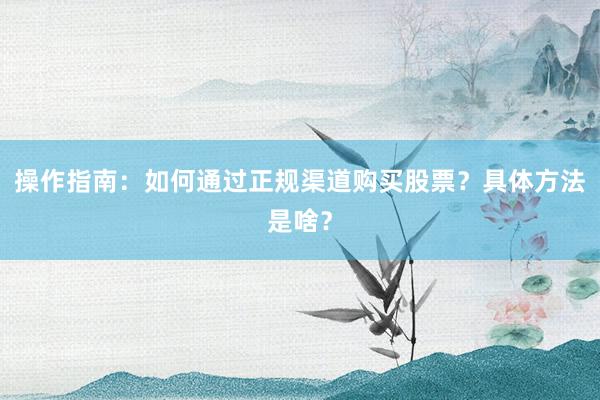 操作指南:如何通过正规渠道购买股票?具体方法是啥?