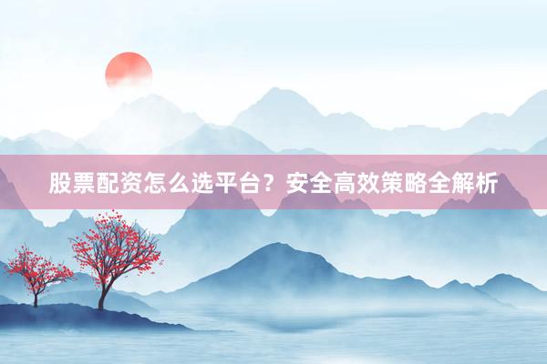 股票配资怎么选平台？安全高效策略全解析