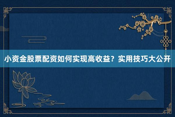 小资金股票配资如何实现高收益？实用技巧大公开