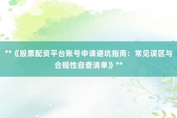 **《股票配资平台账号申请避坑指南：常见误区与合规性自查清单》**