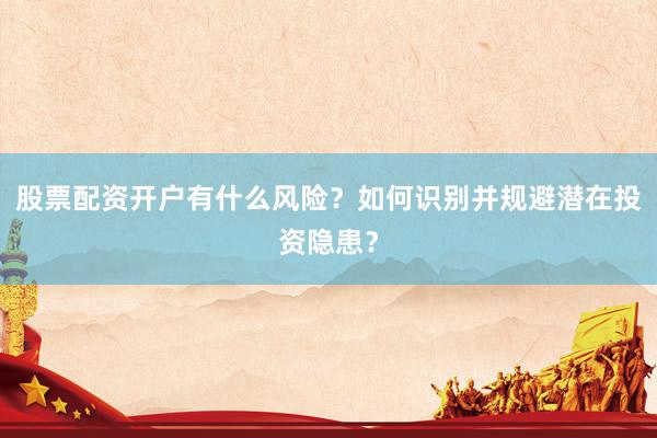 股票配资开户有什么风险？如何识别并规避潜在投资隐患？