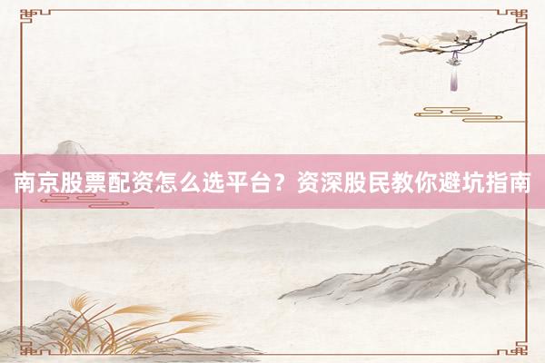南京股票配资怎么选平台？资深股民教你避坑指南