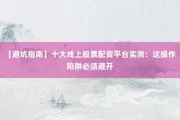 【避坑指南】十大线上股票配资平台实测:这操作陷阱必须避开