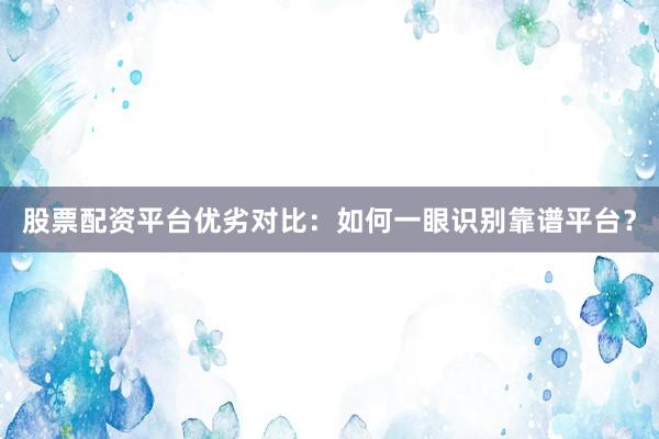 股票配资平台优劣对比：如何一眼识别靠谱平台？