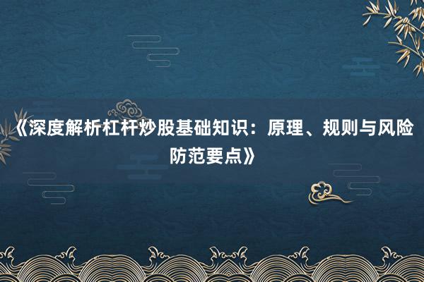《深度解析杠杆炒股基础知识：原理、规则与风险防范要点》