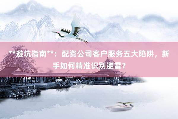 **避坑指南**：配资公司客户服务五大陷阱，新手如何精准识别避雷？