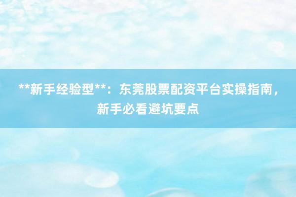 **新手经验型**：东莞股票配资平台实操指南，新手必看避坑要点