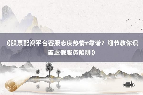 《股票配资平台客服态度热情≠靠谱？细节教你识破虚假服务陷阱》