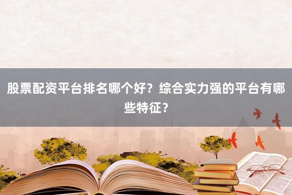 股票配资平台排名哪个好？综合实力强的平台有哪些特征？