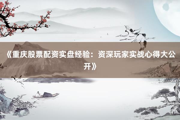 《重庆股票配资实盘经验：资深玩家实战心得大公开》