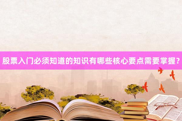 股票入门必须知道的知识有哪些核心要点需要掌握？