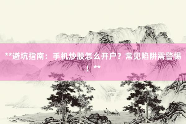 **避坑指南：手机炒股怎么开户？常见陷阱需警惕！**