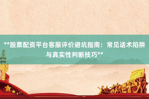 **股票配资平台客服评价避坑指南：常见话术陷阱与真实性判断技巧**