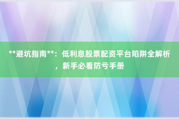 **避坑指南**：低利息股票配资平台陷阱全解析，新手必看防亏手册
