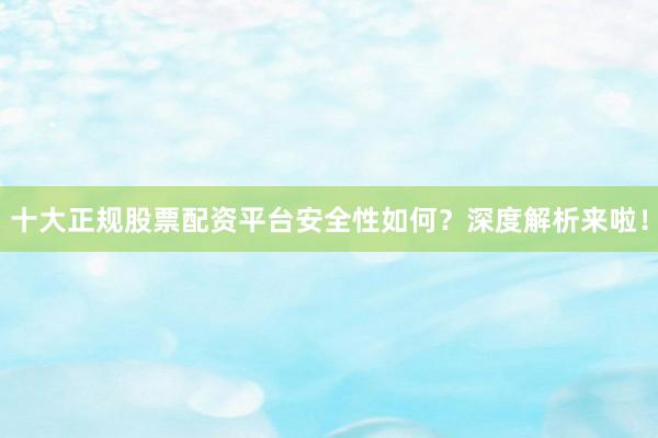 十大正规股票配资平台安全性如何？深度解析来啦！
