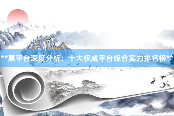 **票平台深度分析：十大权威平台综合实力排名榜**
