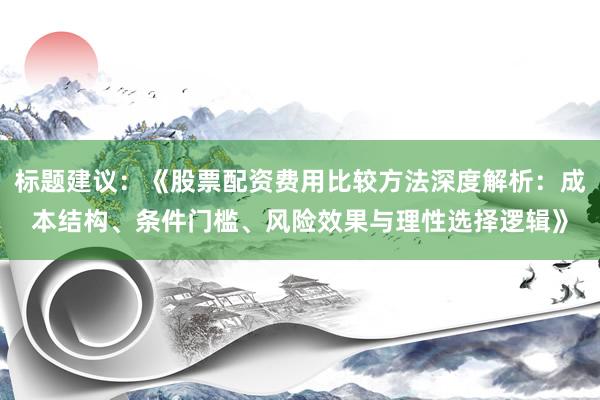 标题建议：《股票配资费用比较方法深度解析：成本结构、条件门槛、风险效果与理性选择逻辑》