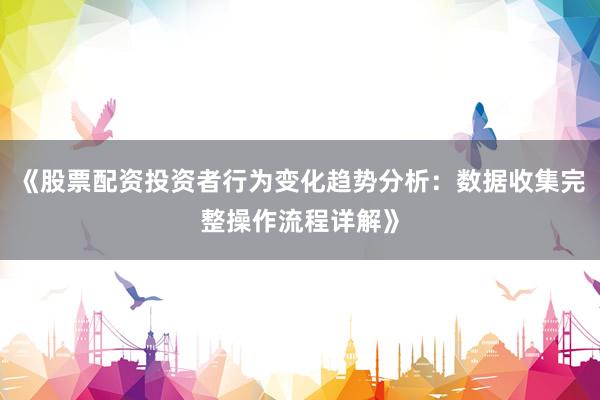 《股票配资投资者行为变化趋势分析：数据收集完整操作流程详解》